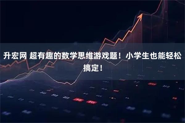 升宏网 超有趣的数学思维游戏题！小学生也能轻松搞定！